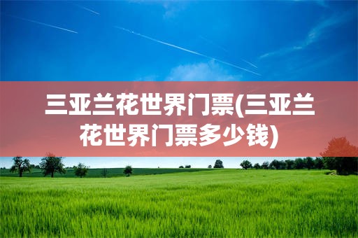 三亚兰花世界门票(三亚兰花世界门票多少钱)