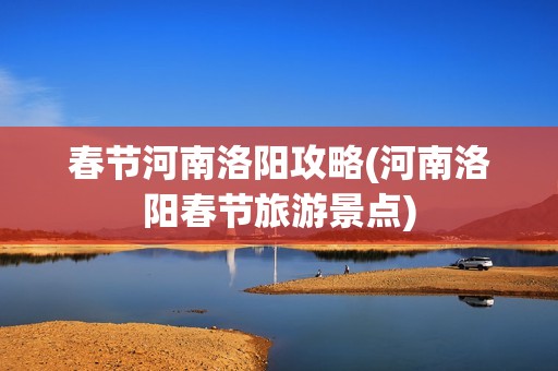 春节河南洛阳攻略(河南洛阳春节旅游景点)