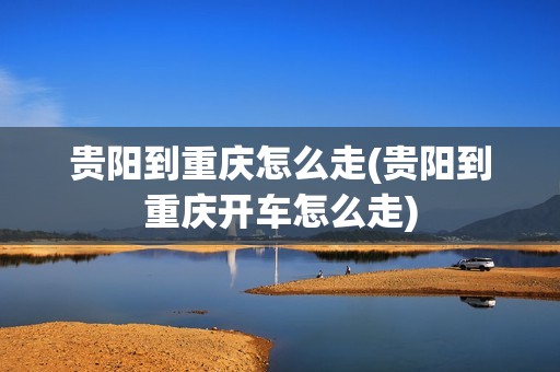 贵阳到重庆怎么走(贵阳到重庆开车怎么走)
