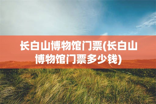 长白山博物馆门票(长白山博物馆门票多少钱)