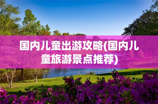 国内儿童出游攻略(国内儿童旅游景点推荐)