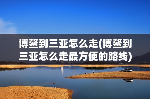 博鳌到三亚怎么走(博鳌到三亚怎么走最方便的路线)