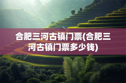 合肥三河古镇门票(合肥三河古镇门票多少钱)