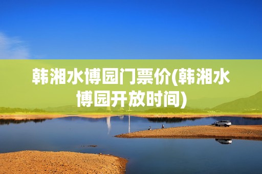 韩湘水博园门票价(韩湘水博园开放时间)