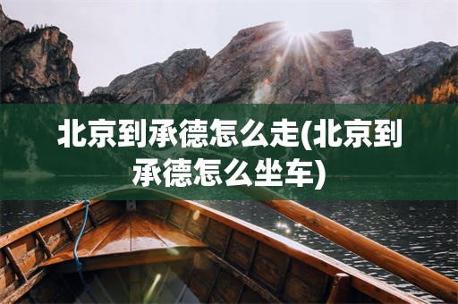 北京到承德怎么走(北京到承德怎么坐车)