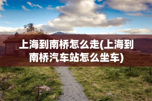 上海到南桥怎么走(上海到南桥汽车站怎么坐车)
