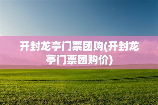开封龙亭门票团购(开封龙亭门票团购价)