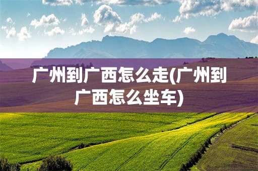 广州到广西怎么走(广州到广西怎么坐车)