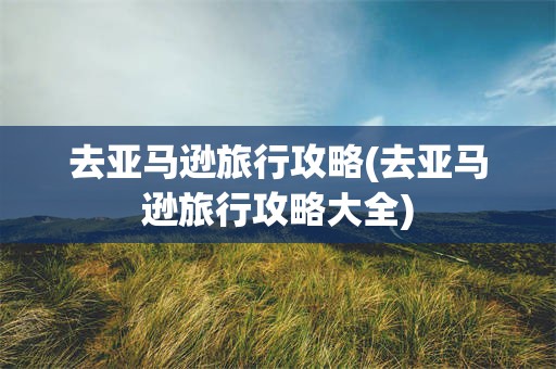去亚马逊旅行攻略(去亚马逊旅行攻略大全)
