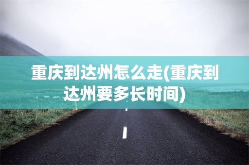 重庆到达州怎么走(重庆到达州要多长时间)
