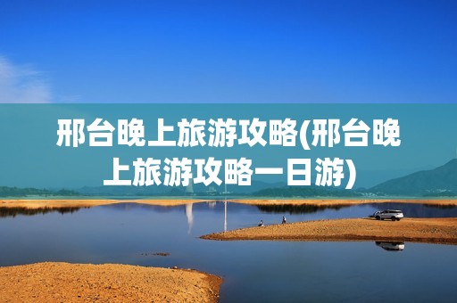 邢台晚上旅游攻略(邢台晚上旅游攻略一日游)