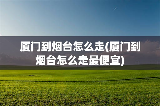 厦门到烟台怎么走(厦门到烟台怎么走最便宜)