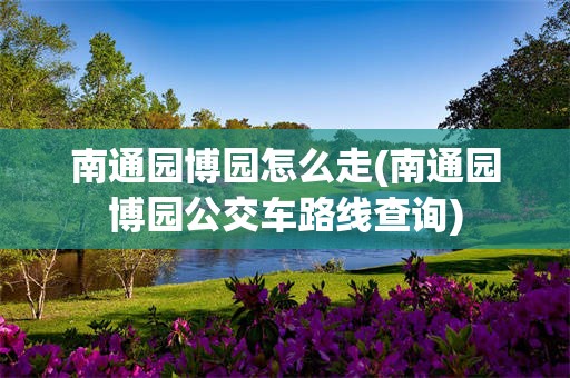 南通园博园怎么走(南通园博园公交车路线查询)