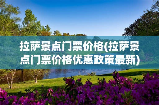 拉萨景点门票价格(拉萨景点门票价格优惠政策最新)