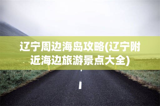 辽宁周边海岛攻略(辽宁附近海边旅游景点大全)