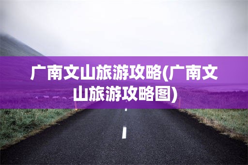 广南文山旅游攻略(广南文山旅游攻略图)