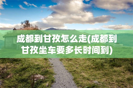 成都到甘孜怎么走(成都到甘孜坐车要多长时间到)