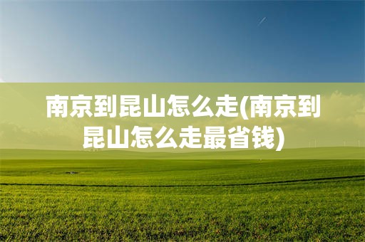 南京到昆山怎么走(南京到昆山怎么走最省钱)