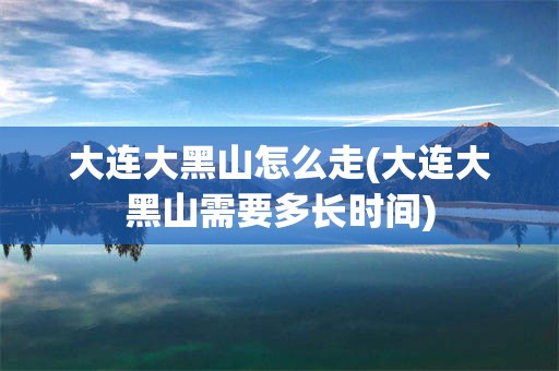 大连大黑山怎么走(大连大黑山需要多长时间)