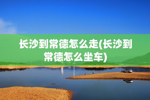 长沙到常德怎么走(长沙到常德怎么坐车)