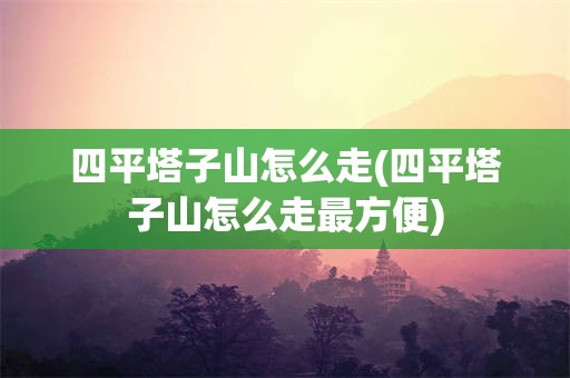 四平塔子山怎么走(四平塔子山怎么走最方便)
