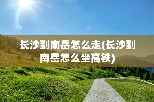 长沙到南岳怎么走(长沙到南岳怎么坐高铁)
