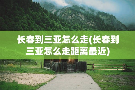 长春到三亚怎么走(长春到三亚怎么走距离最近)