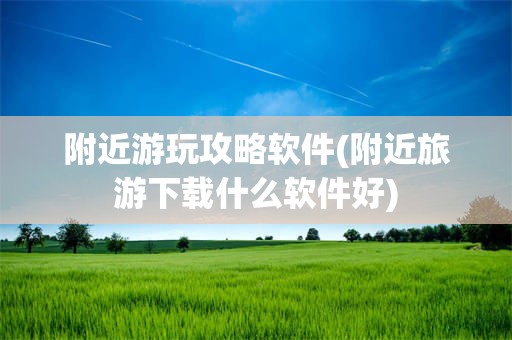 附近游玩攻略软件(附近旅游下载什么软件好)