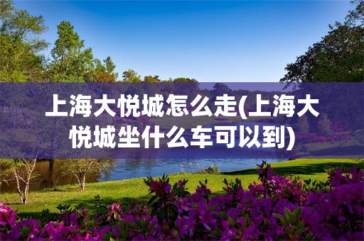 上海大悦城怎么走(上海大悦城坐什么车可以到)