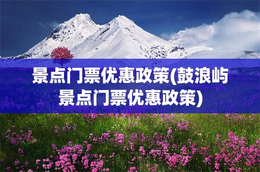 景点门票优惠政策(鼓浪屿景点门票优惠政策)