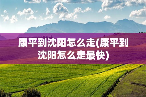 康平到沈阳怎么走(康平到沈阳怎么走最快)