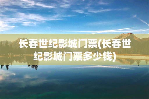 长春世纪影城门票(长春世纪影城门票多少钱)