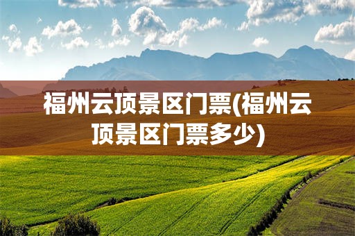 福州云顶景区门票(福州云顶景区门票多少)
