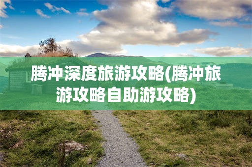 腾冲深度旅游攻略(腾冲旅游攻略自助游攻略)