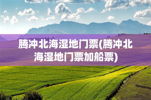 腾冲北海湿地门票(腾冲北海湿地门票加船票)