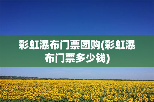 彩虹瀑布门票团购(彩虹瀑布门票多少钱)
