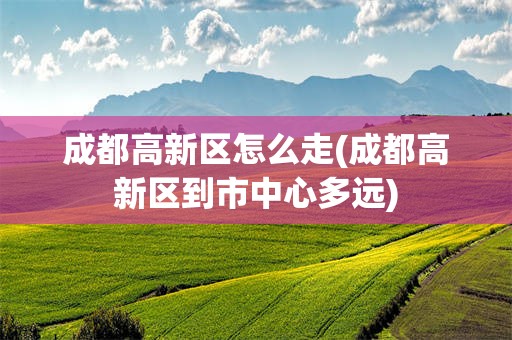 成都高新区怎么走(成都高新区到市中心多远)