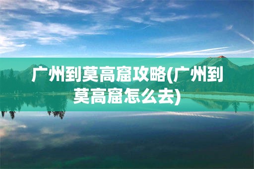 广州到莫高窟攻略(广州到莫高窟怎么去)