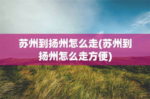 苏州到扬州怎么走(苏州到扬州怎么走方便)