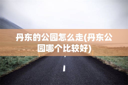 丹东的公园怎么走(丹东公园哪个比较好)