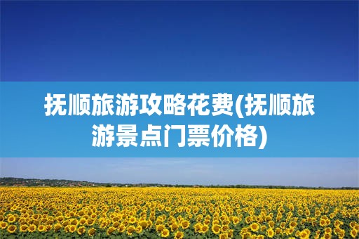 抚顺旅游攻略花费(抚顺旅游景点门票价格)