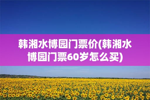 韩湘水博园门票价(韩湘水博园门票60岁怎么买)