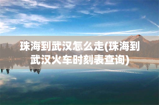 珠海到武汉怎么走(珠海到武汉火车时刻表查询)