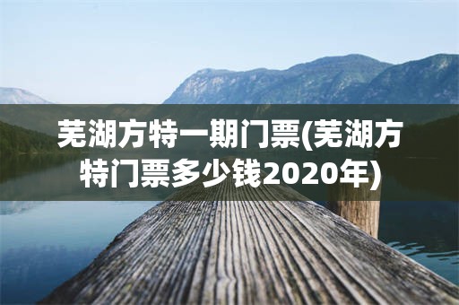 芜湖方特一期门票(芜湖方特门票多少钱2020年)