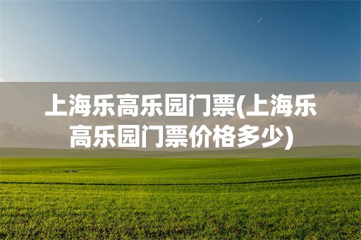上海乐高乐园门票(上海乐高乐园门票价格多少)