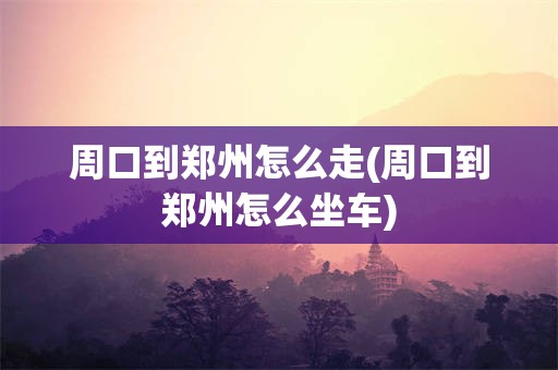 周口到郑州怎么走(周口到郑州怎么坐车)