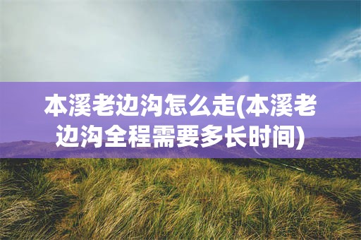 本溪老边沟怎么走(本溪老边沟全程需要多长时间)