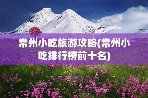 常州小吃旅游攻略(常州小吃排行榜前十名)