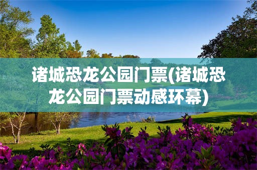 诸城恐龙公园门票(诸城恐龙公园门票动感环幕)