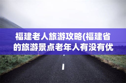 福建老人旅游攻略(福建省的旅游景点老年人有没有优惠)
